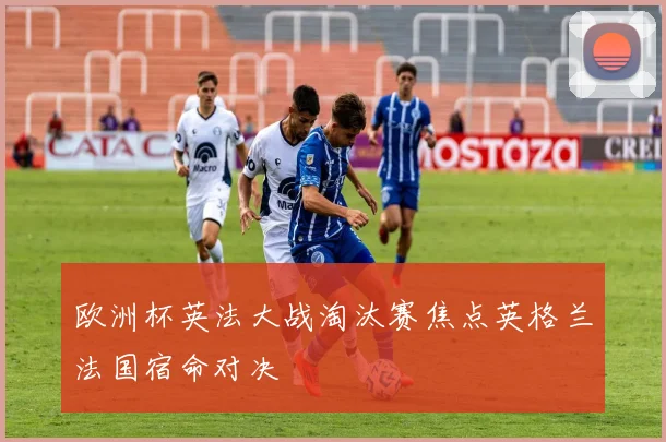 欧洲杯英法大战淘汰赛焦点英格兰法国宿命对决