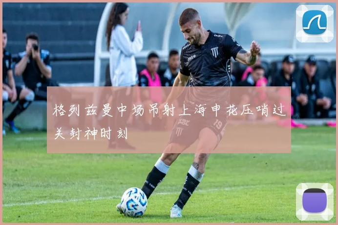 格列兹曼中场吊射上海申花压哨过关封神时刻