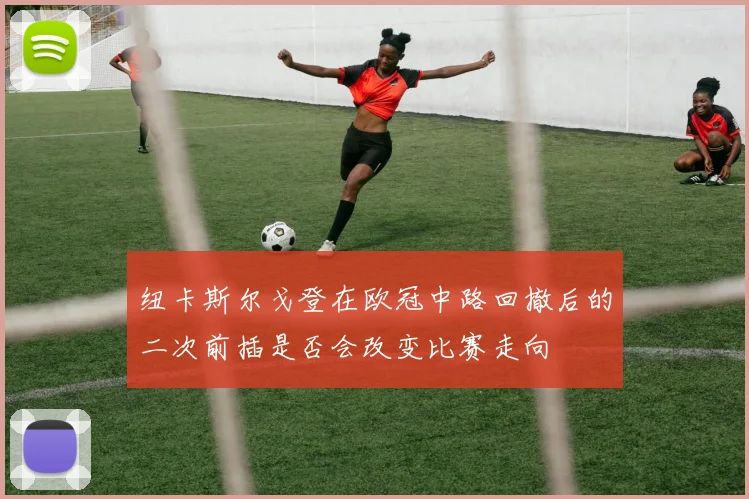 纽卡斯尔戈登在欧冠中路回撤后的二次前插是否会改变比赛走向