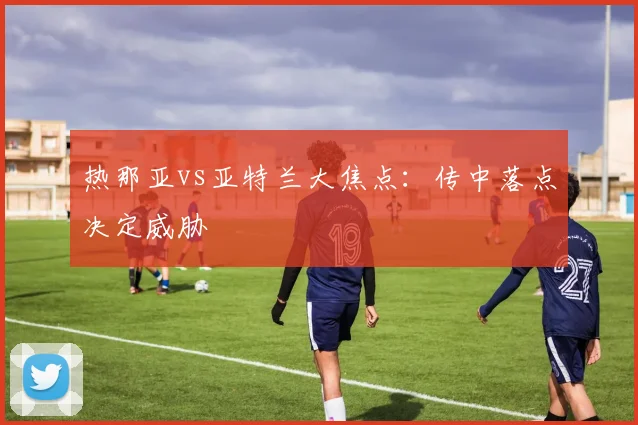 热那亚vs亚特兰大焦点:传中落点决定威胁