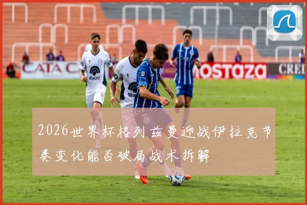 2026世界杯格列兹曼迎战伊拉克节奏变化能否破局战术拆解