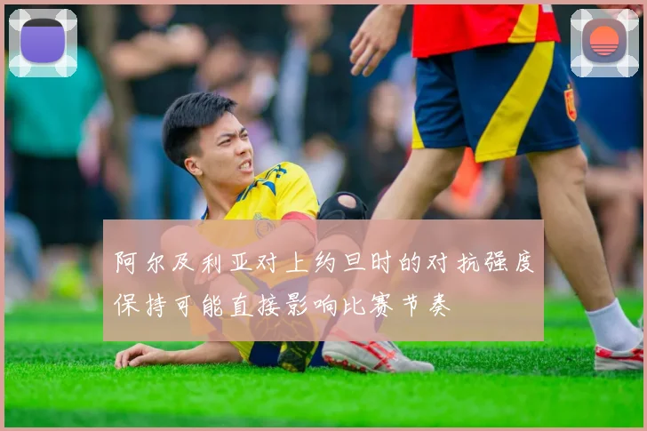 阿尔及利亚对上约旦时的对抗强度保持可能直接影响比赛节奏