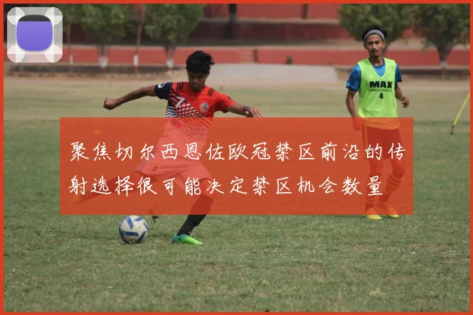 聚焦切尔西恩佐欧冠禁区前沿的传射选择很可能决定禁区机会数量