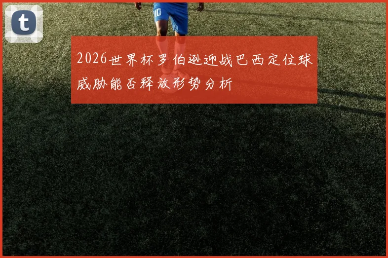 2026世界杯罗伯逊迎战巴西定位球威胁能否释放形势分析