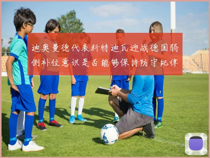 迪奥曼德代表科特迪瓦迎战德国弱侧补位意识是否能够保持防守纪律