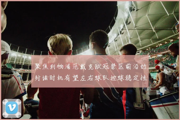 聚焦利物浦范戴克欧冠禁区前沿的封堵时机有望左右球队控球稳定性