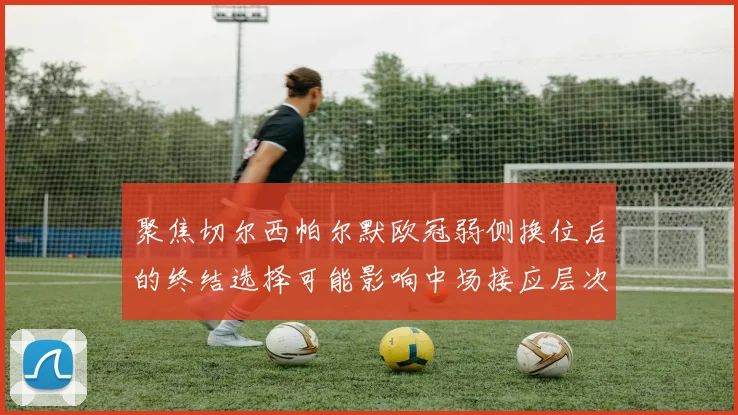 聚焦切尔西帕尔默欧冠弱侧换位后的终结选择可能影响中场接应层次