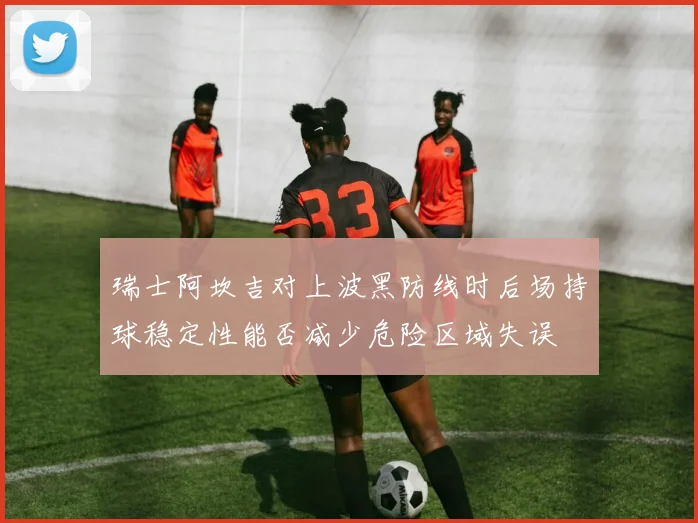 瑞士阿坎吉对上波黑防线时后场持球稳定性能否减少危险区域失误