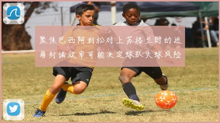 聚焦巴西阿利松对上苏格兰时的近角封堵效率可能决定球队失球风险