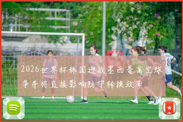 2026世界杯韩国迎战墨西哥高空球争夺将直接影响防守转换效率