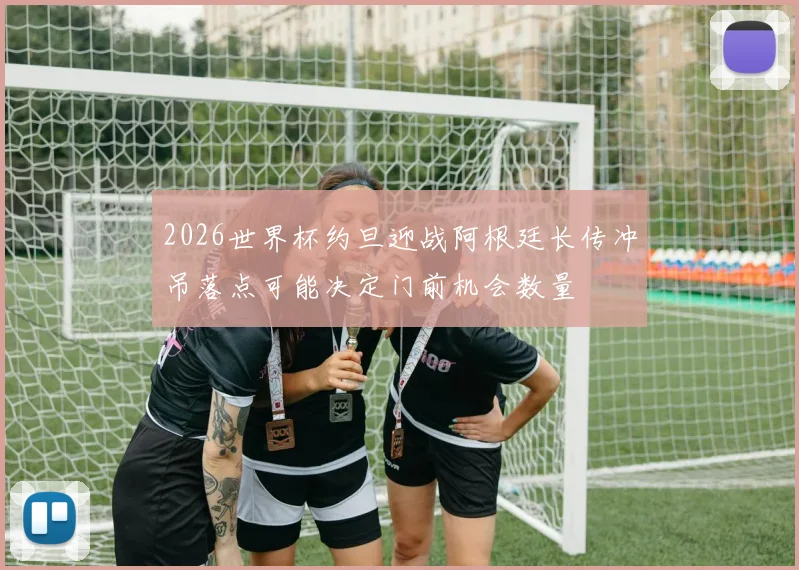 2026世界杯约旦迎战阿根廷长传冲吊落点可能决定门前机会数量