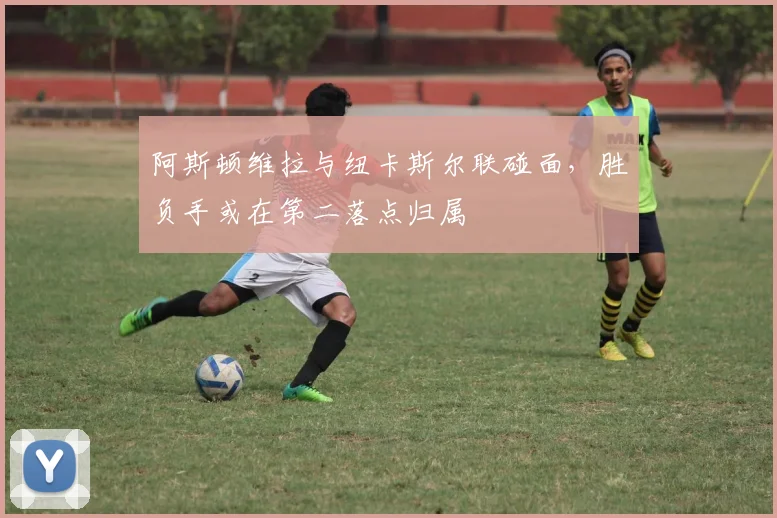 阿斯顿维拉与纽卡斯尔联碰面,胜负手或在第二落点归属