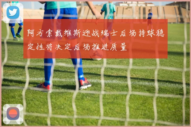 阿方索戴维斯迎战瑞士后场持球稳定性将决定后场推进质量