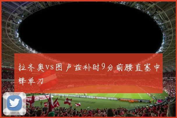 拉齐奥vs图卢兹补时9分前腰直塞中锋单刀
