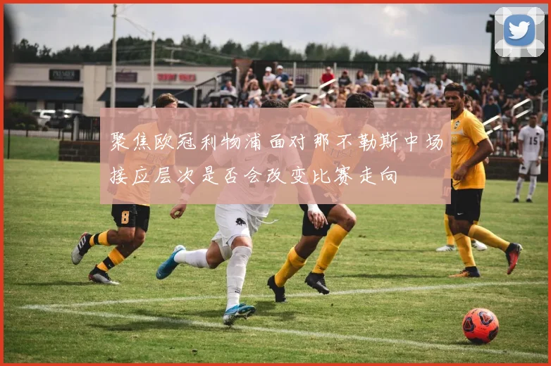 聚焦欧冠利物浦面对那不勒斯中场接应层次是否会改变比赛走向