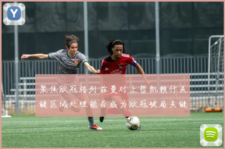 聚焦欧冠格列兹曼对上哲凯赖什关键区域处理能否成为欧冠破局关键