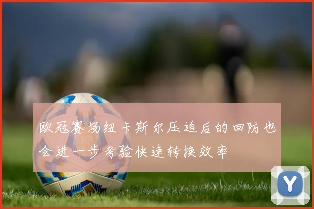 欧冠赛场纽卡斯尔压迫后的回防也会进一步考验快速转换效率