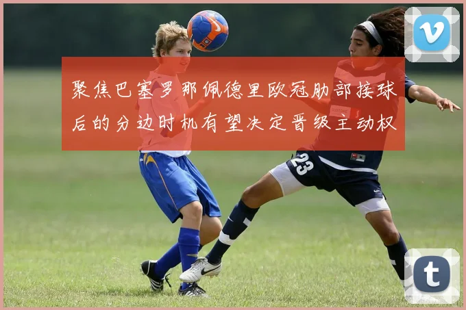 聚焦巴塞罗那佩德里欧冠肋部接球后的分边时机有望决定晋级主动权