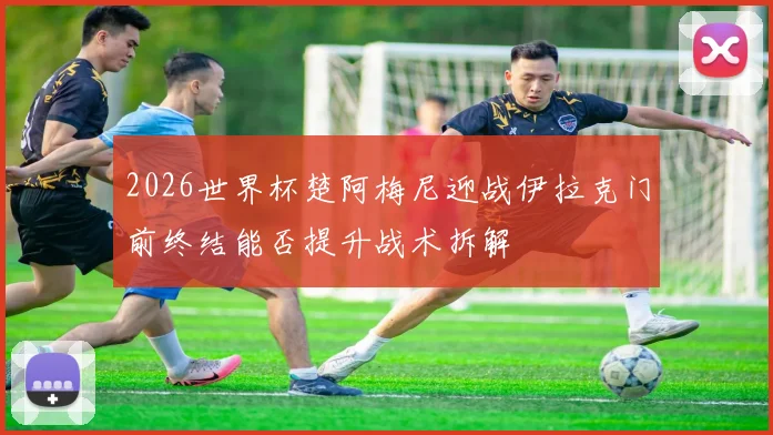 2026世界杯楚阿梅尼迎战伊拉克门前终结能否提升战术拆解