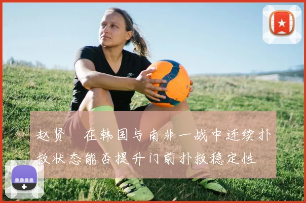 赵贤祐在韩国与南非一战中连续扑救状态能否提升门前扑救稳定性