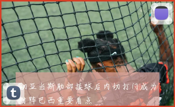 切亚当斯肋部接球后内切打门成为对阵巴西重要看点