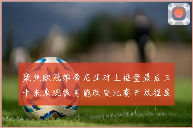 聚焦欧冠维蒂尼亚对上福登最后三十米表现很可能改变比赛开放程度