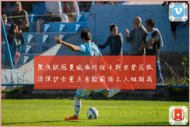 聚焦欧冠曼城面对纽卡斯尔禁区弧顶保护会重点考验前场三人组距离
