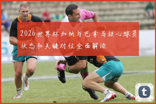 2026世界杯加纳与巴拿马核心球员状态和关键对位全面解读