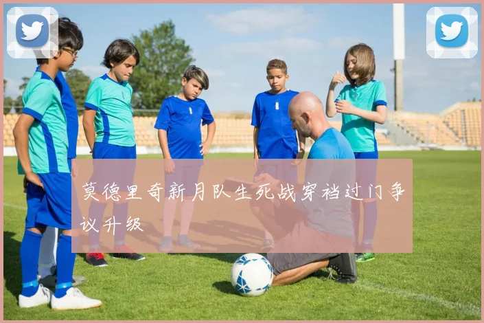 莫德里奇新月队生死战穿裆过门争议升级